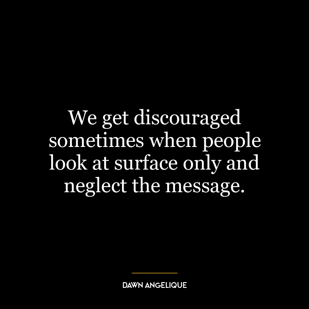 We get discouraged sometimes when people look at surface only and neglect the message.