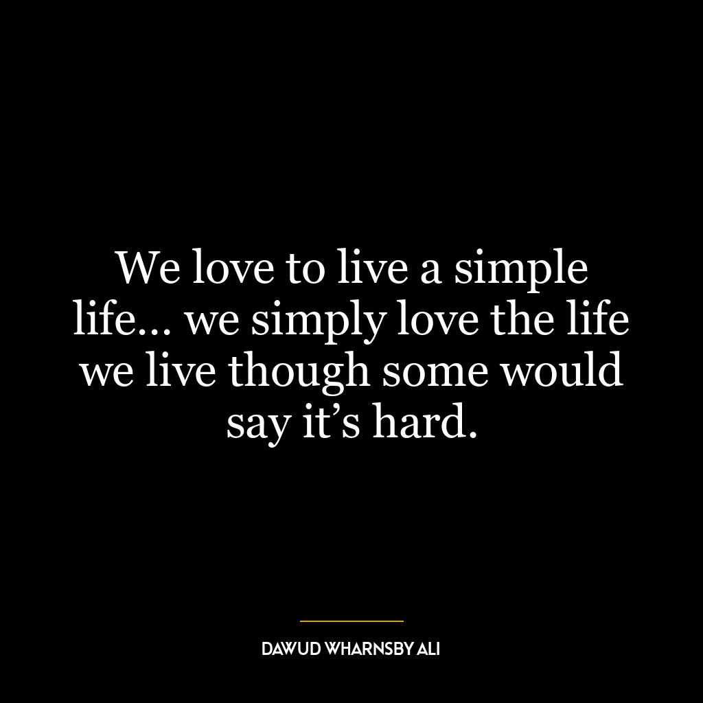 We love to live a simple life… we simply love the life we live though some would say it’s hard.