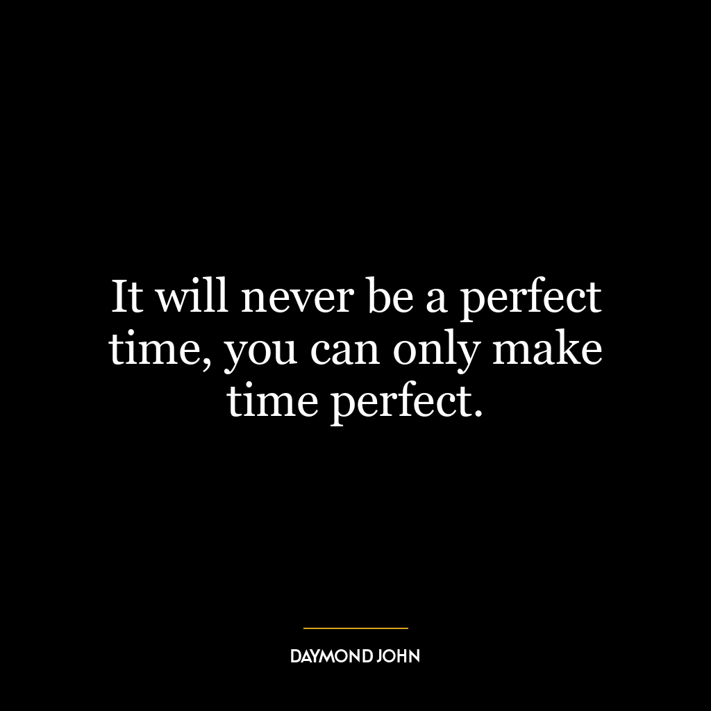 It will never be a perfect time, you can only make time perfect.