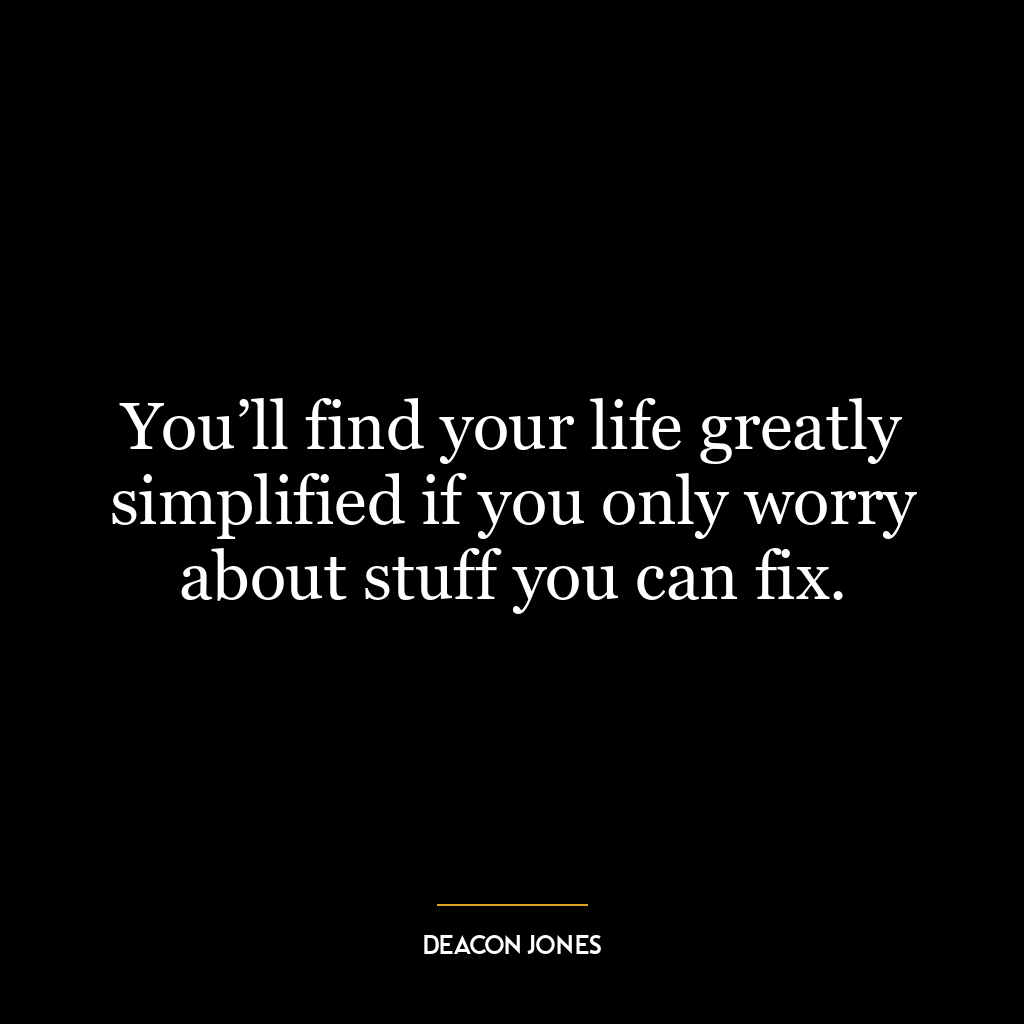 You’ll find your life greatly simplified if you only worry about stuff you can fix.