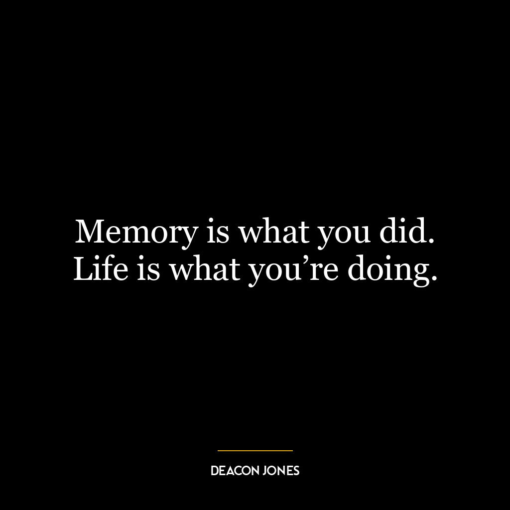 Memory is what you did. Life is what you’re doing.