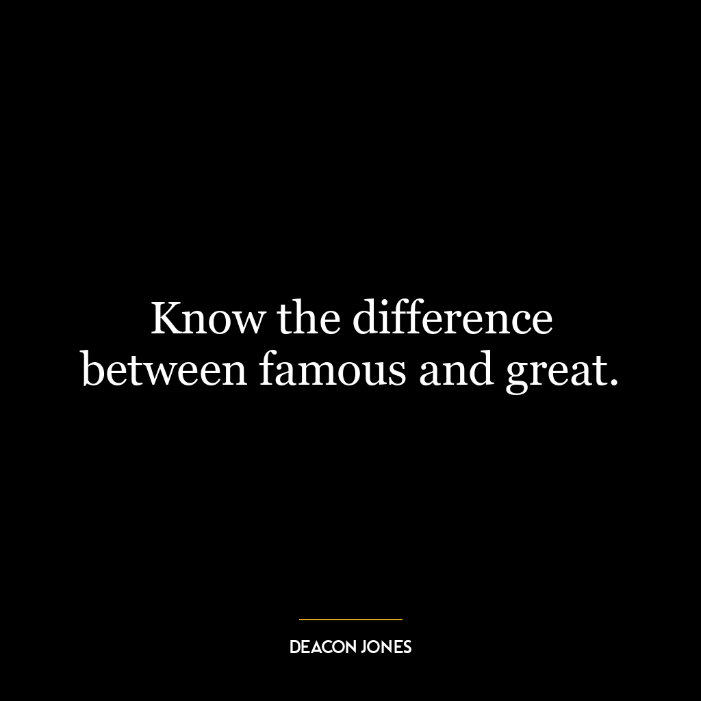 Know the difference between famous and great.