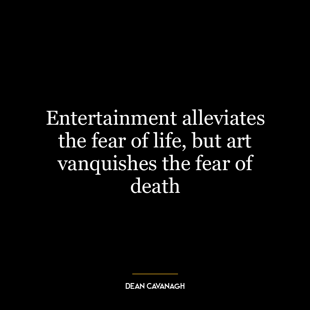 Entertainment alleviates the fear of life, but art vanquishes the fear of death