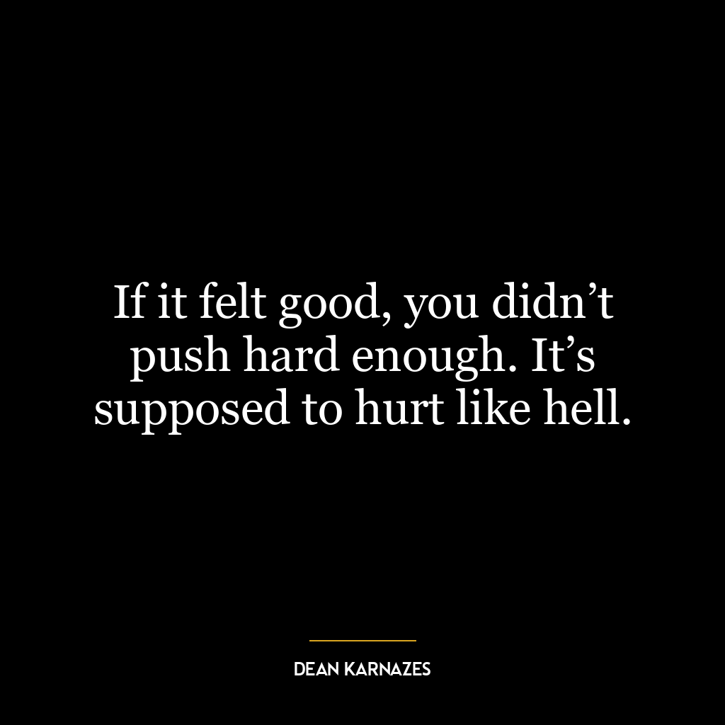 If it felt good, you didn’t push hard enough. It’s supposed to hurt like hell.