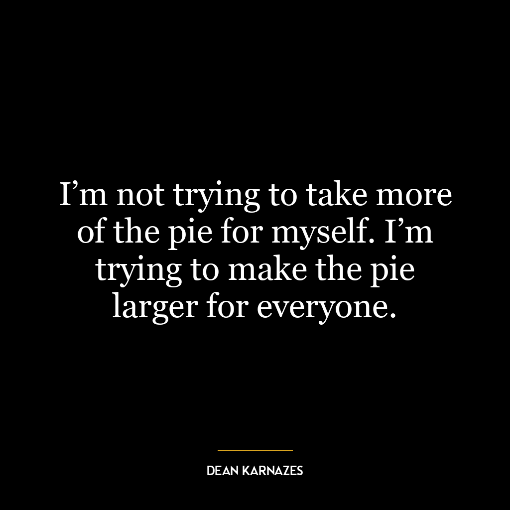 I’m not trying to take more of the pie for myself. I’m trying to make the pie larger for everyone.