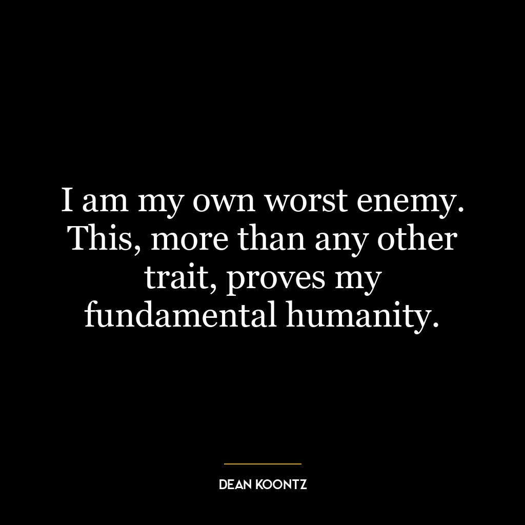 I am my own worst enemy. This, more than any other trait, proves my fundamental humanity.