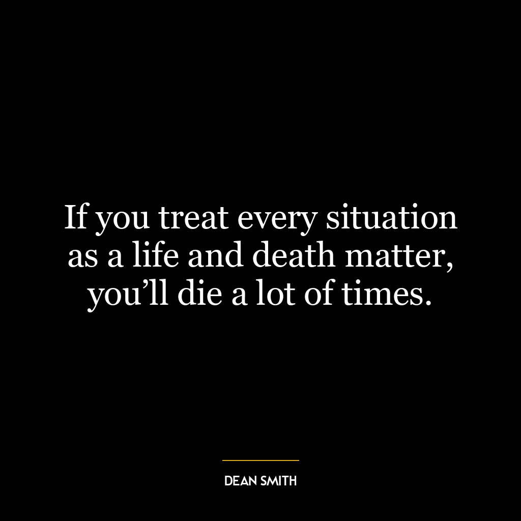 If you treat every situation as a life and death matter, you’ll die a lot of times.