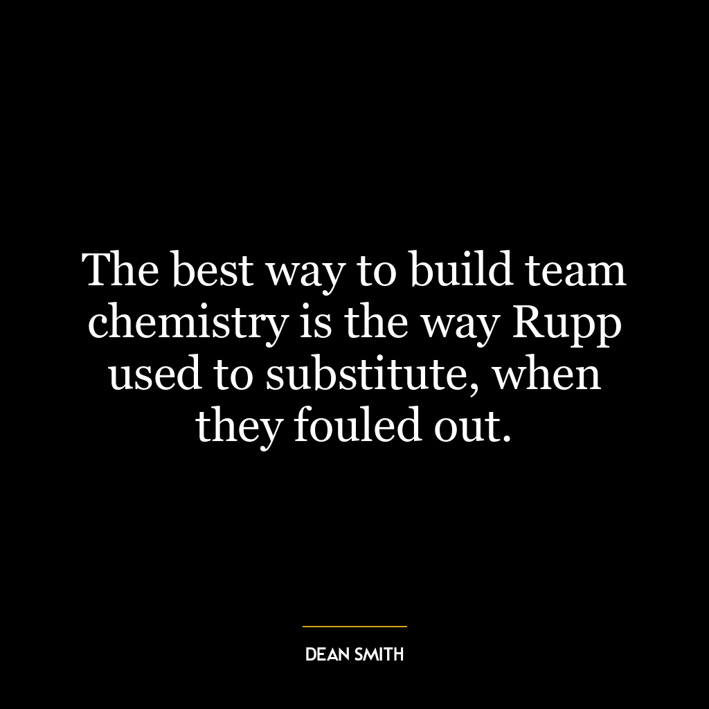 The best way to build team chemistry is the way Rupp used to substitute, when they fouled out.