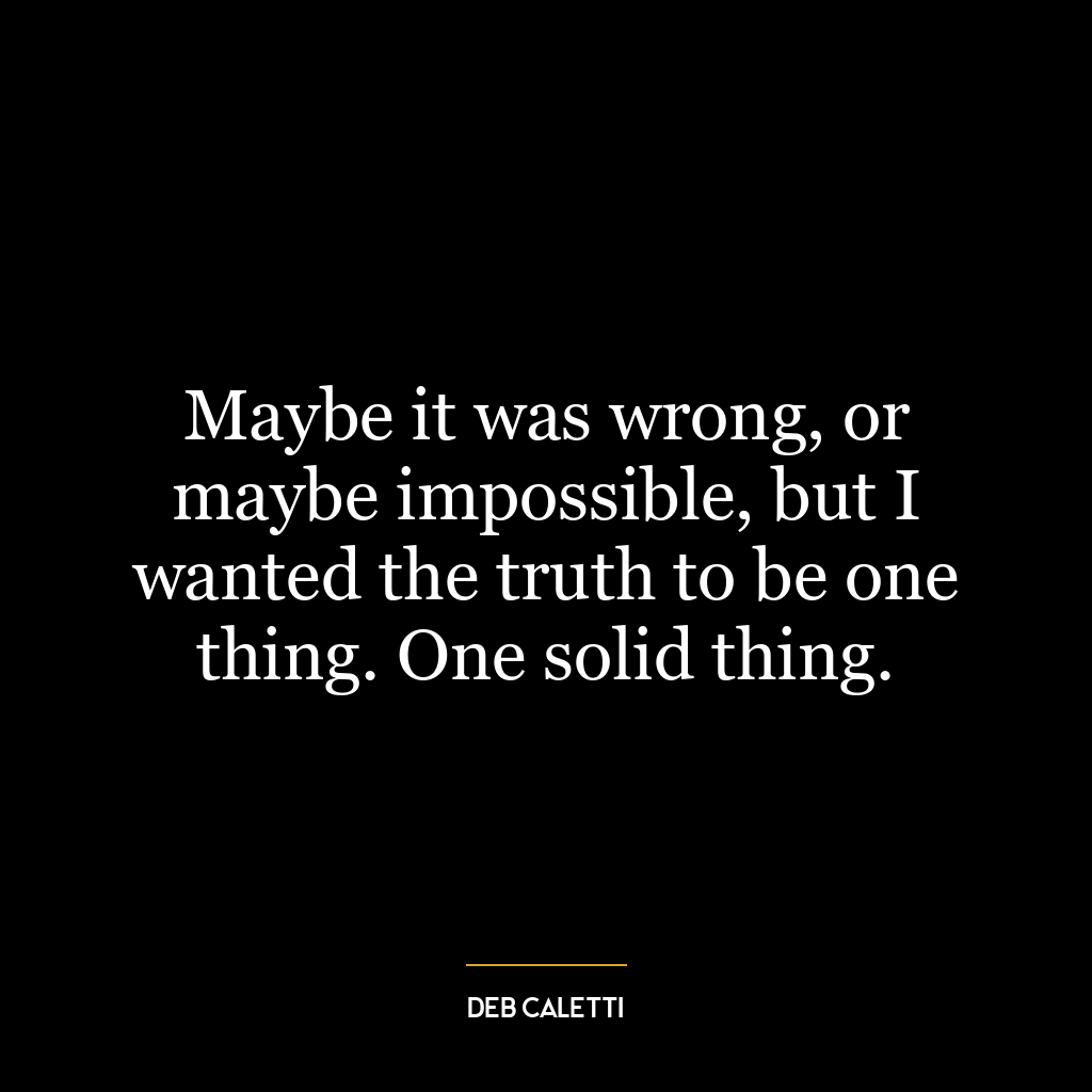 Maybe it was wrong, or maybe impossible, but I wanted the truth to be one thing. One solid thing.