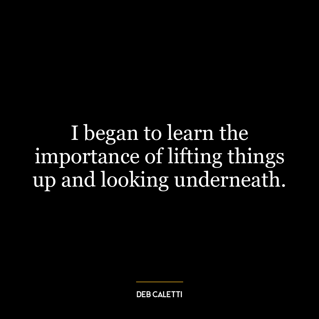 I began to learn the importance of lifting things up and looking underneath.