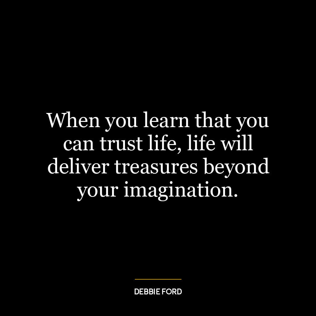 When you learn that you can trust life, life will deliver treasures beyond your imagination.