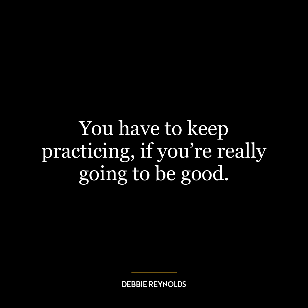 You have to keep practicing, if you’re really going to be good.