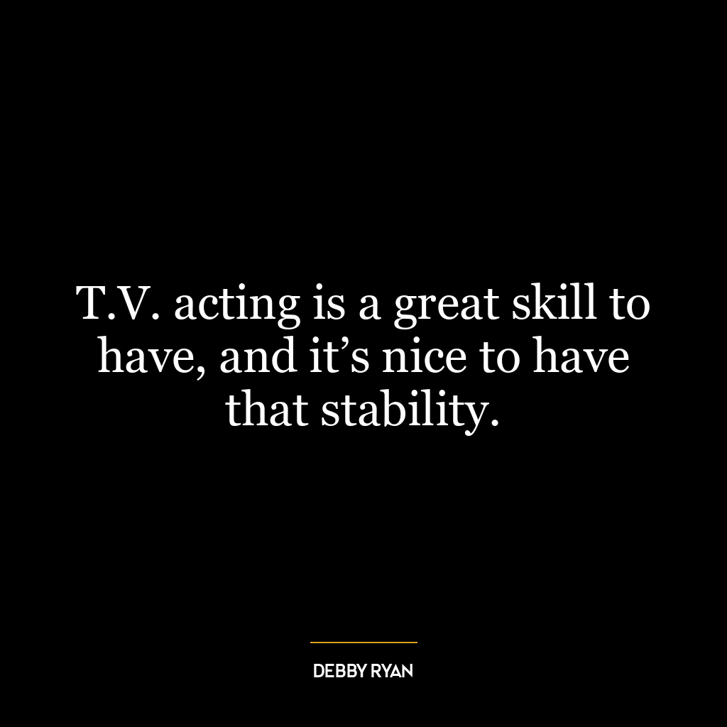 T.V. acting is a great skill to have, and it’s nice to have that stability.