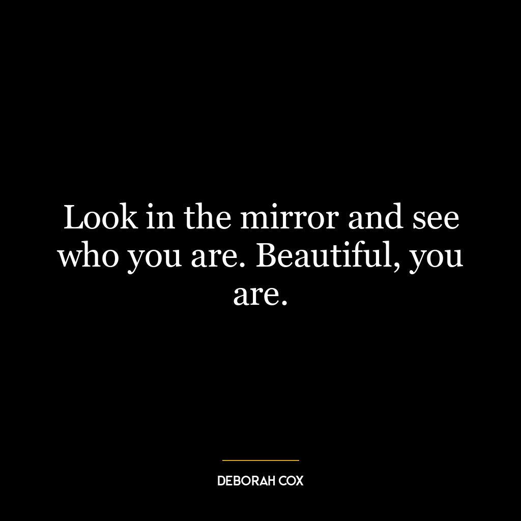 Look in the mirror and see who you are. Beautiful, you are.