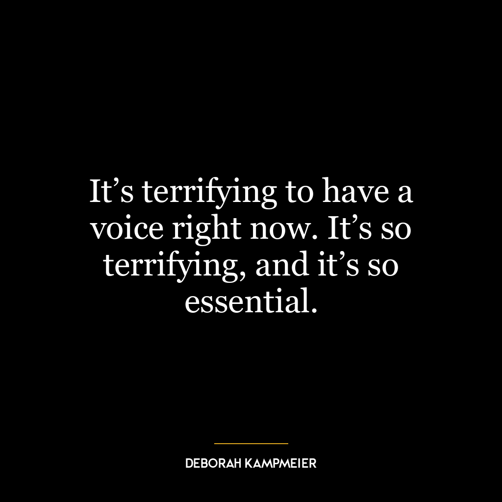 It’s terrifying to have a voice right now. It’s so terrifying, and it’s so essential.