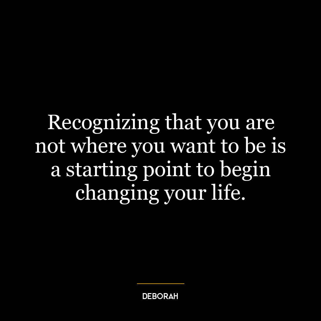 Recognizing that you are not where you want to be is a starting point to begin changing your life.