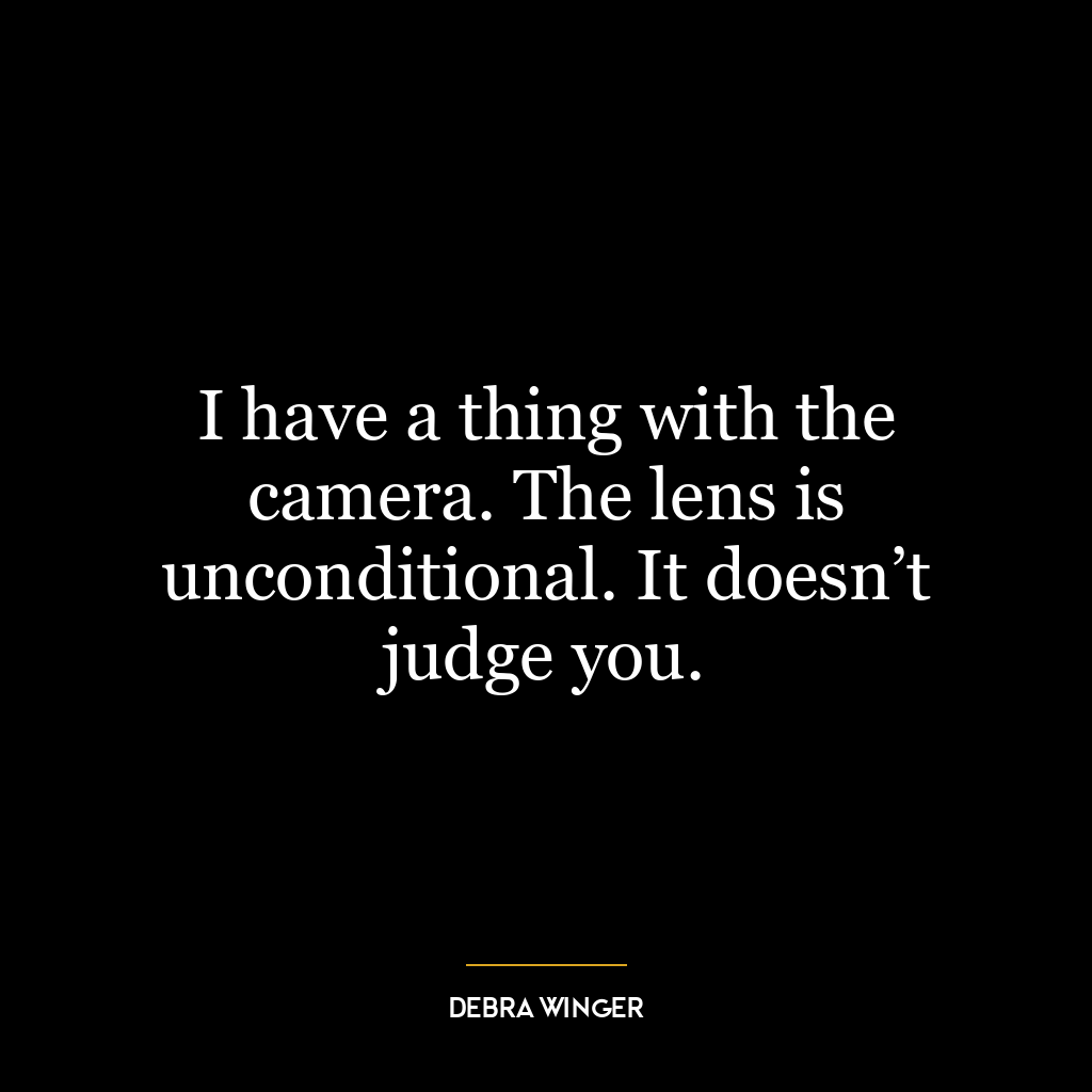 I have a thing with the camera. The lens is unconditional. It doesn’t judge you.