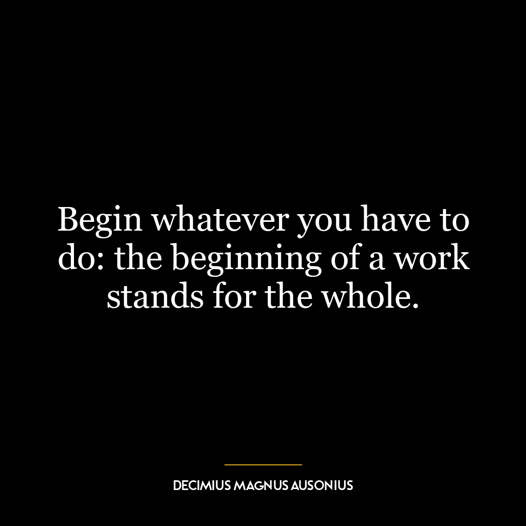 Begin whatever you have to do: the beginning of a work stands for the whole.