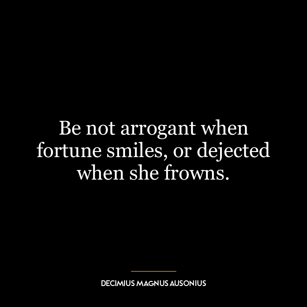 Be not arrogant when fortune smiles, or dejected when she frowns.