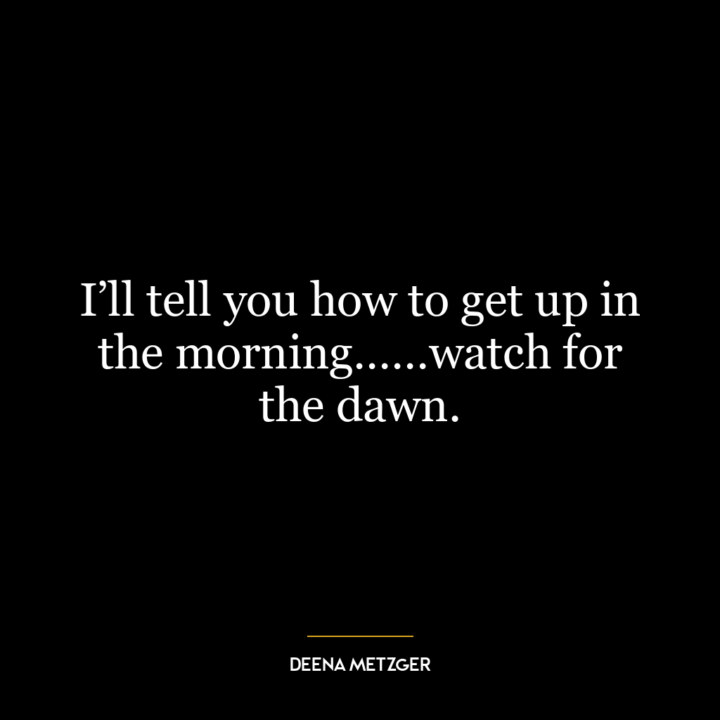 I’ll tell you how to get up in the morning……watch for the dawn.