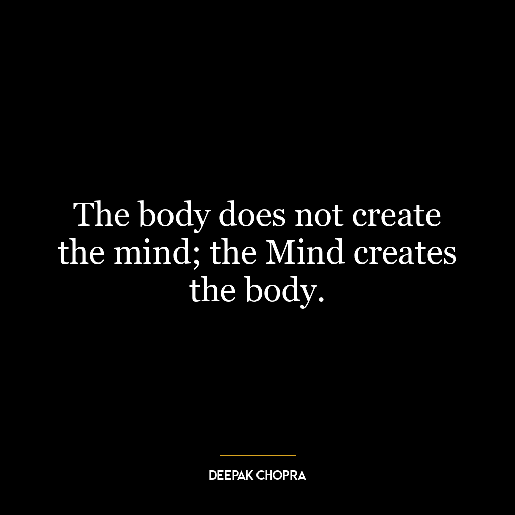 The body does not create the mind; the Mind creates the body.