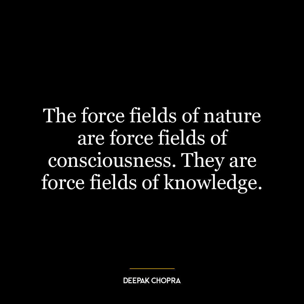 The force fields of nature are force fields of consciousness. They are force fields of knowledge.