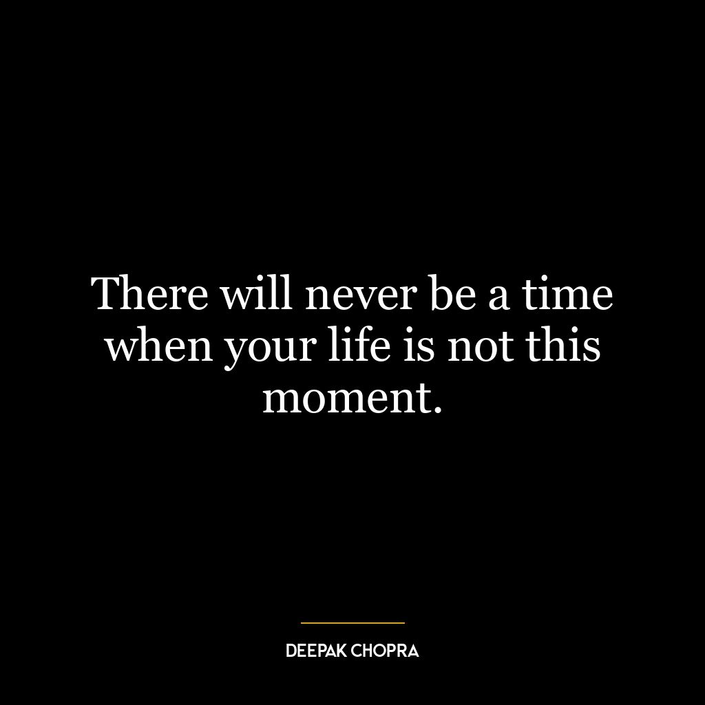 There will never be a time when your life is not this moment.