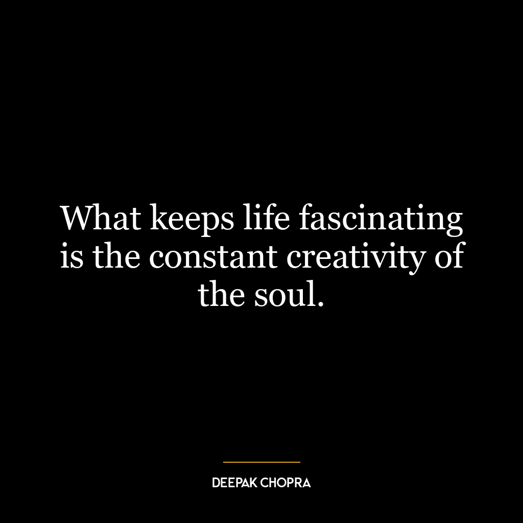 What keeps life fascinating is the constant creativity of the soul.