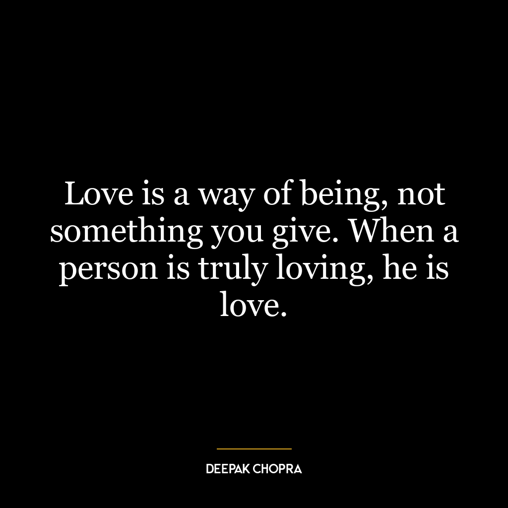 Love is a way of being, not something you give. When a person is truly loving, he is love.