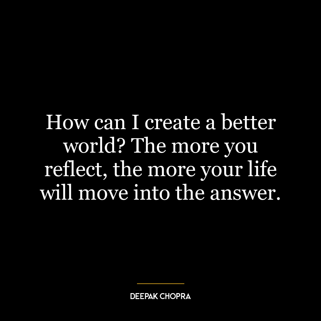 How can I create a better world? The more you reflect, the more your life will move into the answer.