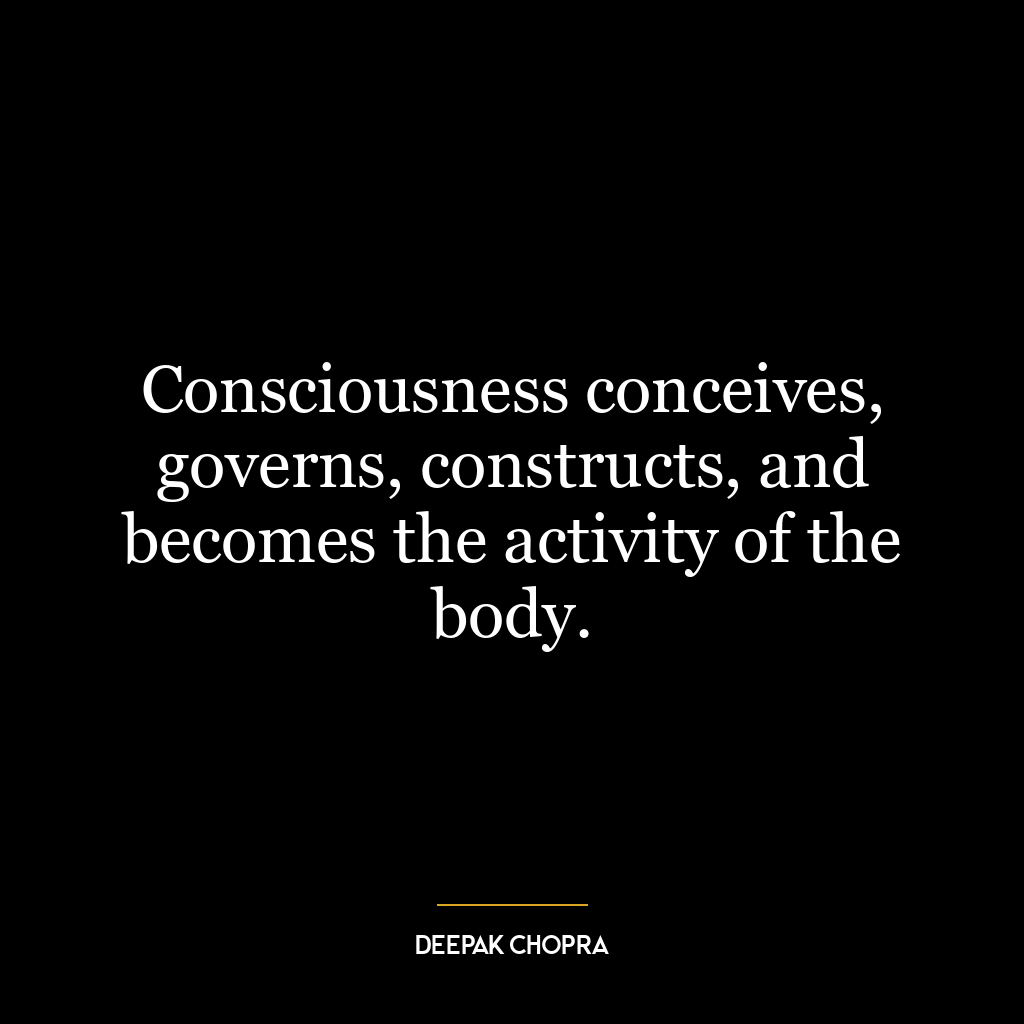 Consciousness conceives, governs, constructs, and becomes the activity of the body.