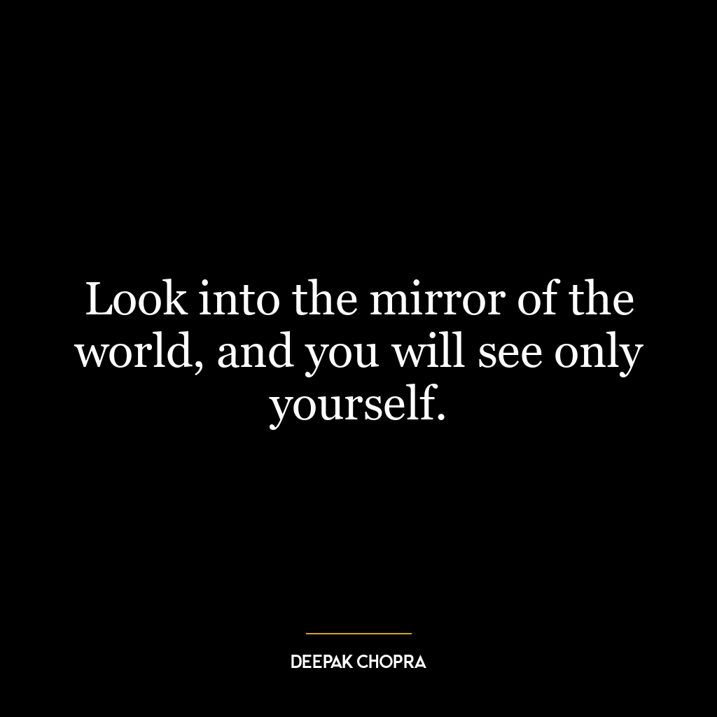 Look into the mirror of the world, and you will see only yourself.