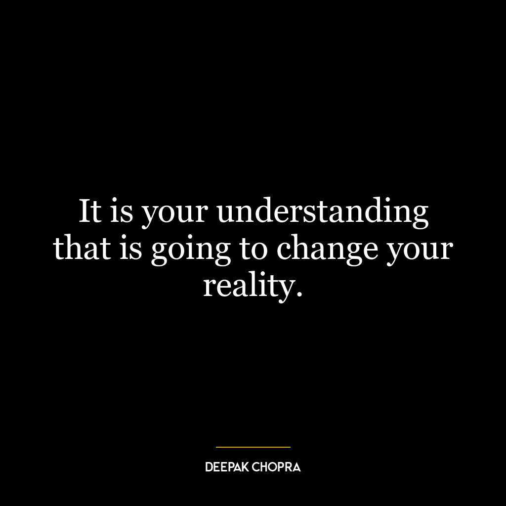 It is your understanding that is going to change your reality.