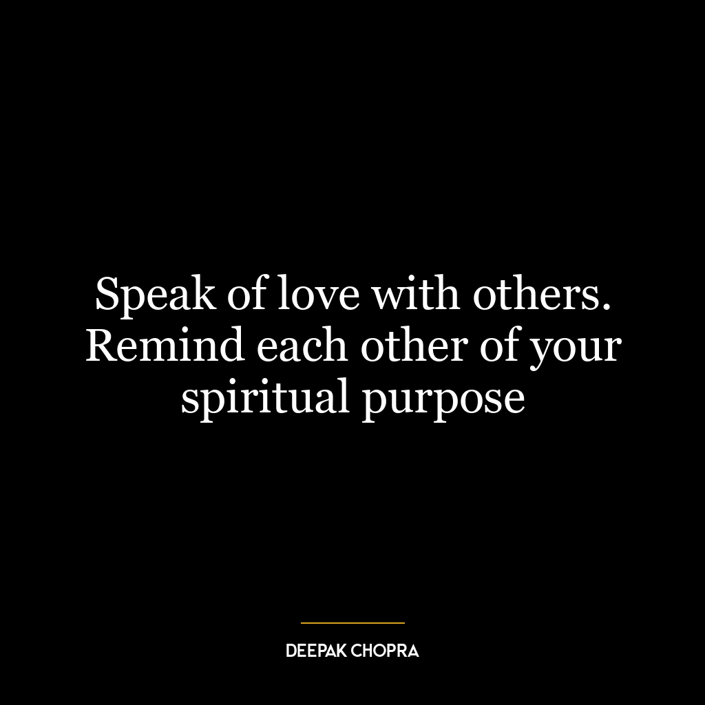 Speak of love with others. Remind each other of your spiritual purpose