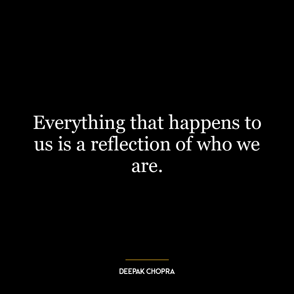 Everything that happens to us is a reflection of who we are.