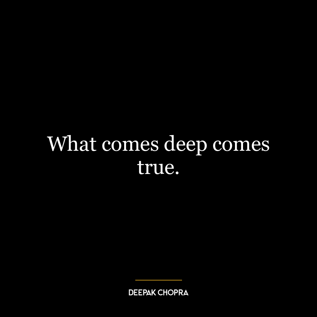 What comes deep comes true.