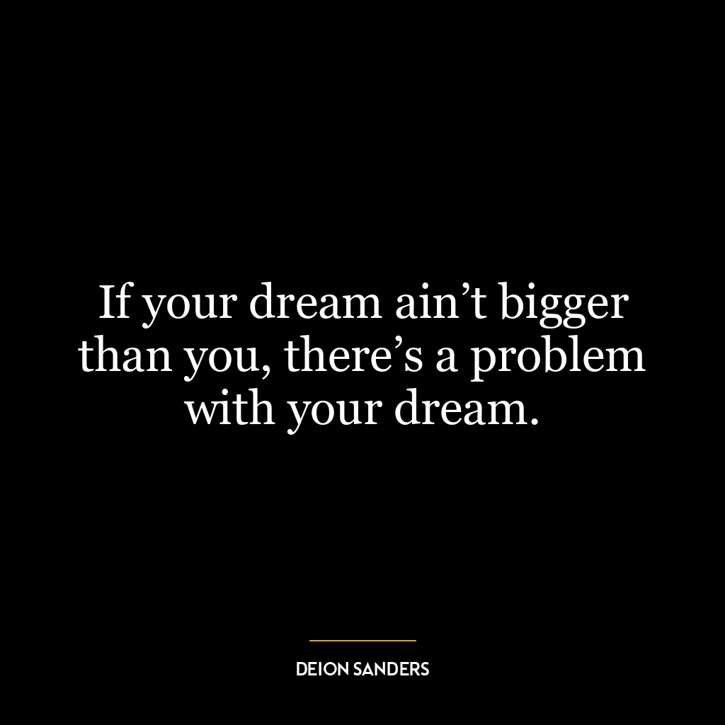 If your dream ain’t bigger than you, there’s a problem with your dream.