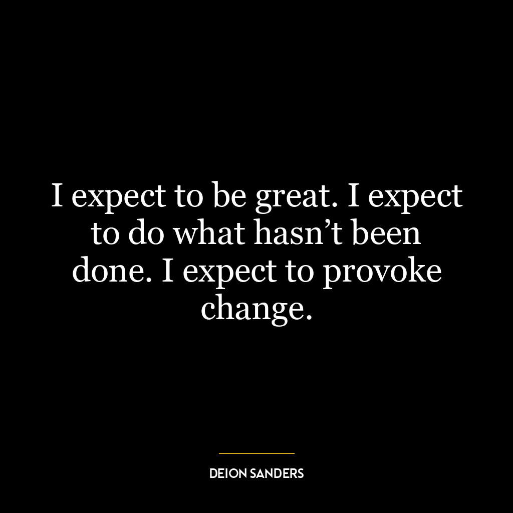 I expect to be great. I expect to do what hasn’t been done. I expect to provoke change.