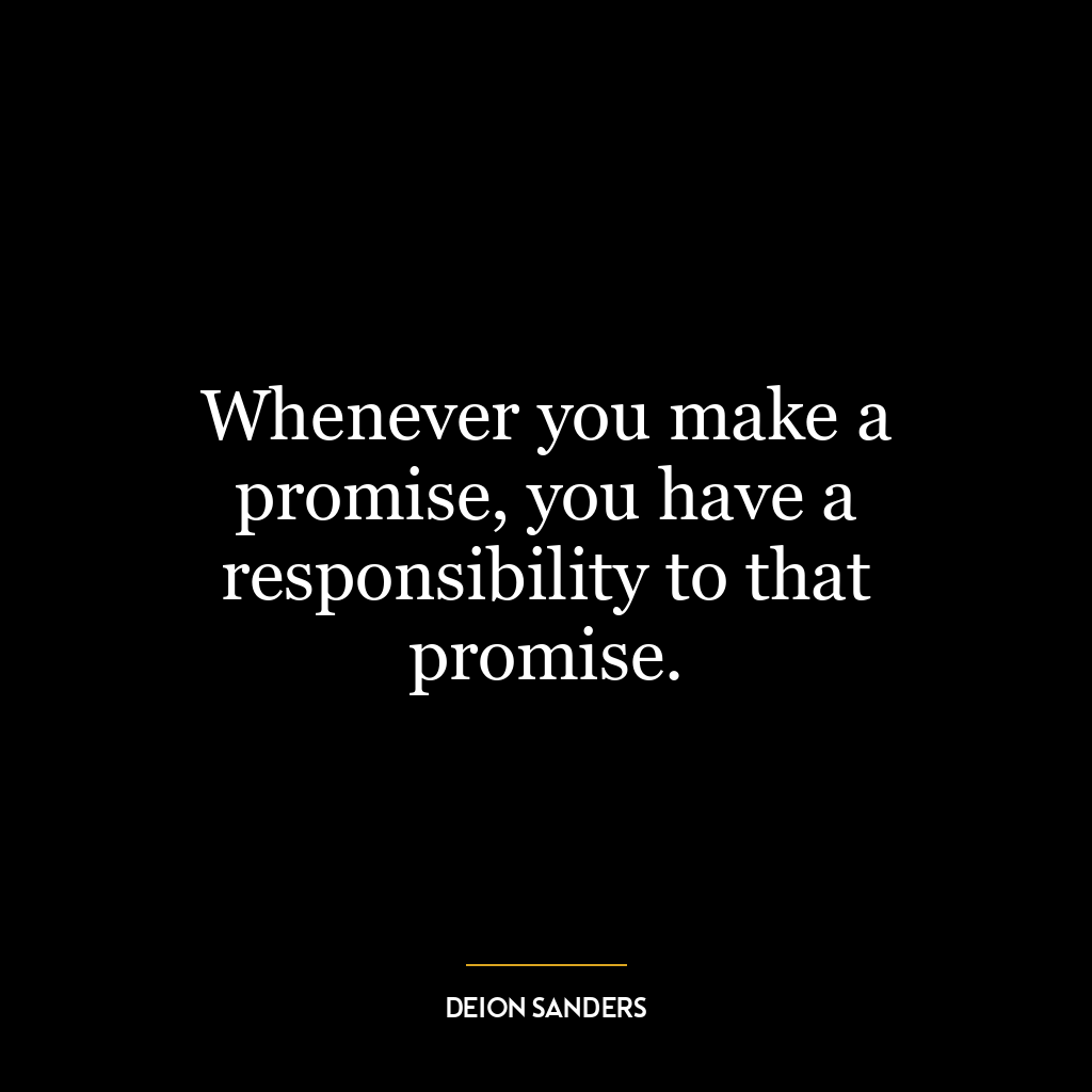 Whenever you make a promise, you have a responsibility to that promise.