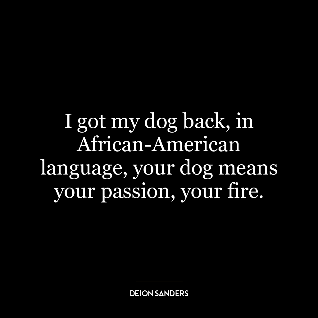 I got my dog back, in African-American language, your dog means your passion, your fire.