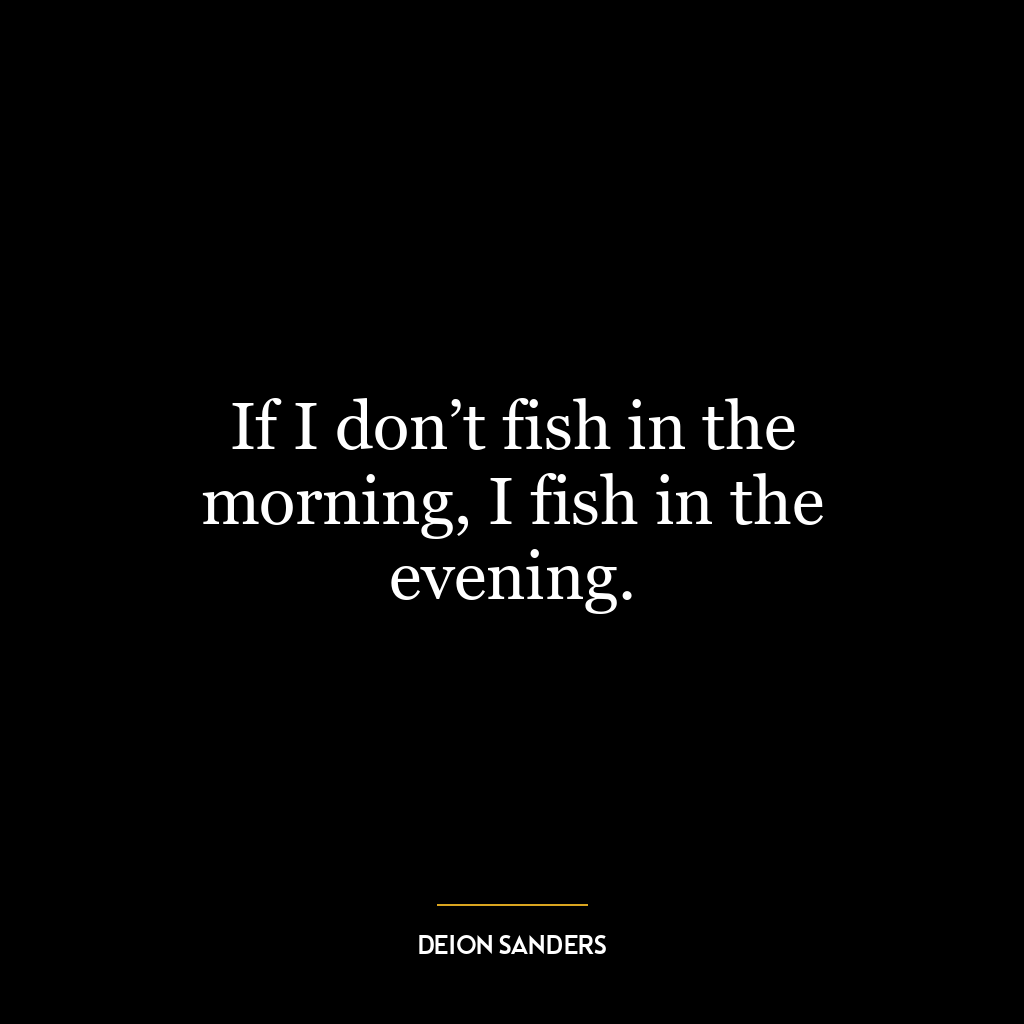 If I don’t fish in the morning, I fish in the evening.