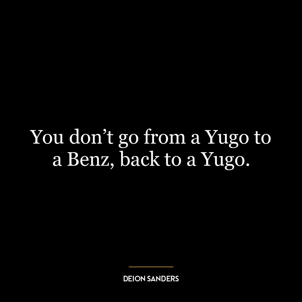 You don’t go from a Yugo to a Benz, back to a Yugo.