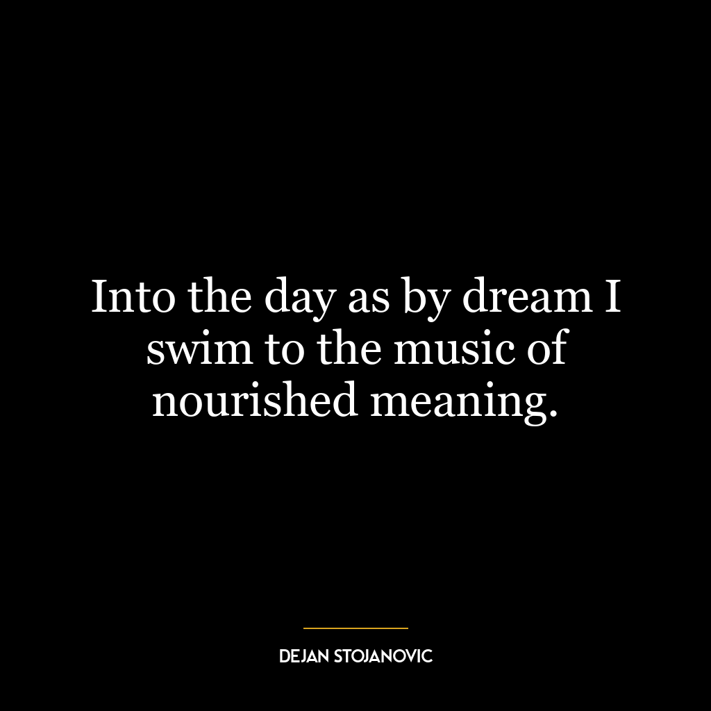 Into the day as by dream I swim to the music of nourished meaning.