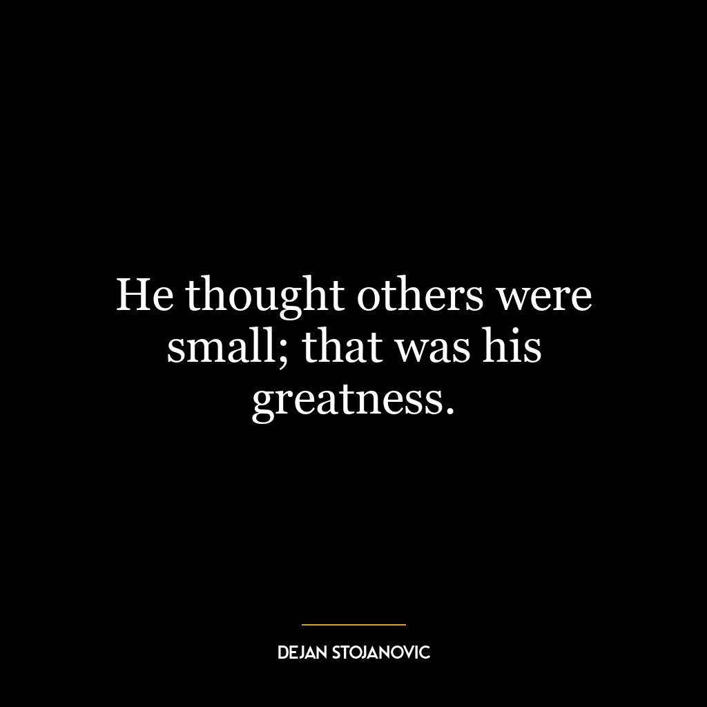 He thought others were small; that was his greatness.