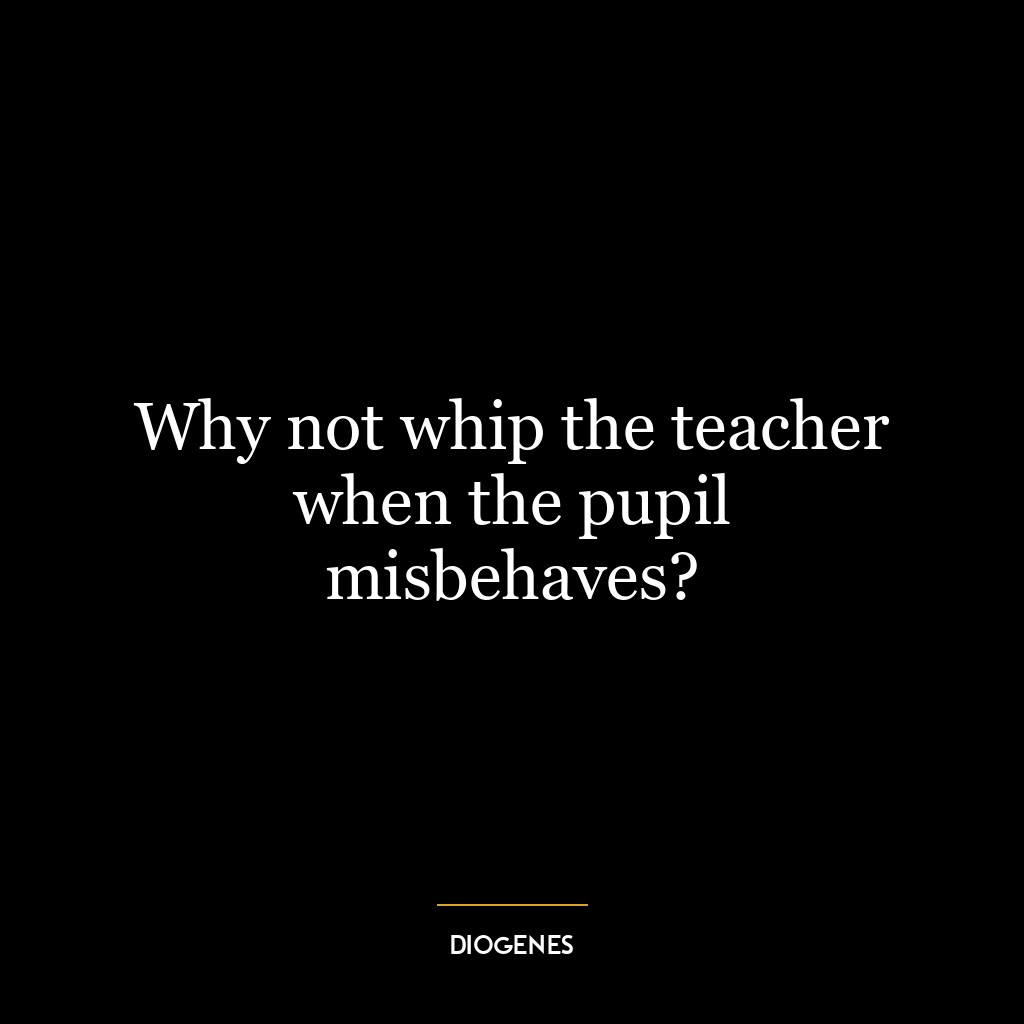 Why not whip the teacher when the pupil misbehaves?