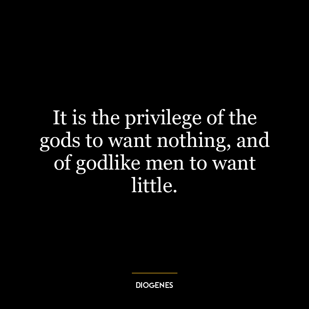 It is the privilege of the gods to want nothing, and of godlike men to want little.