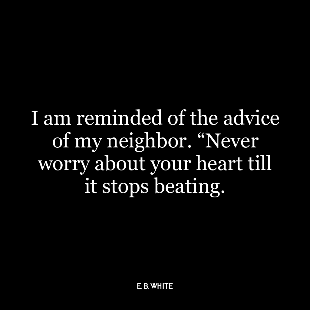 I am reminded of the advice of my neighbor. “Never worry about your heart till it stops beating.