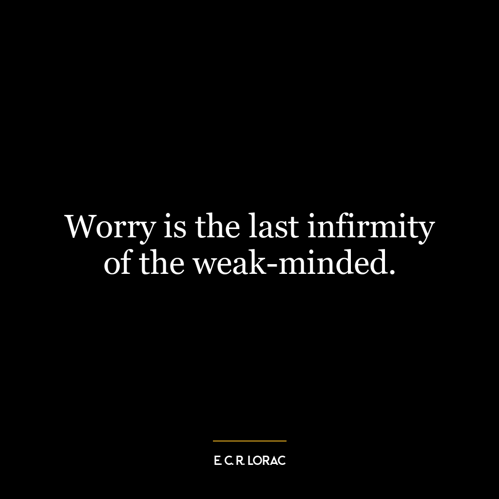 Worry is the last infirmity of the weak-minded.