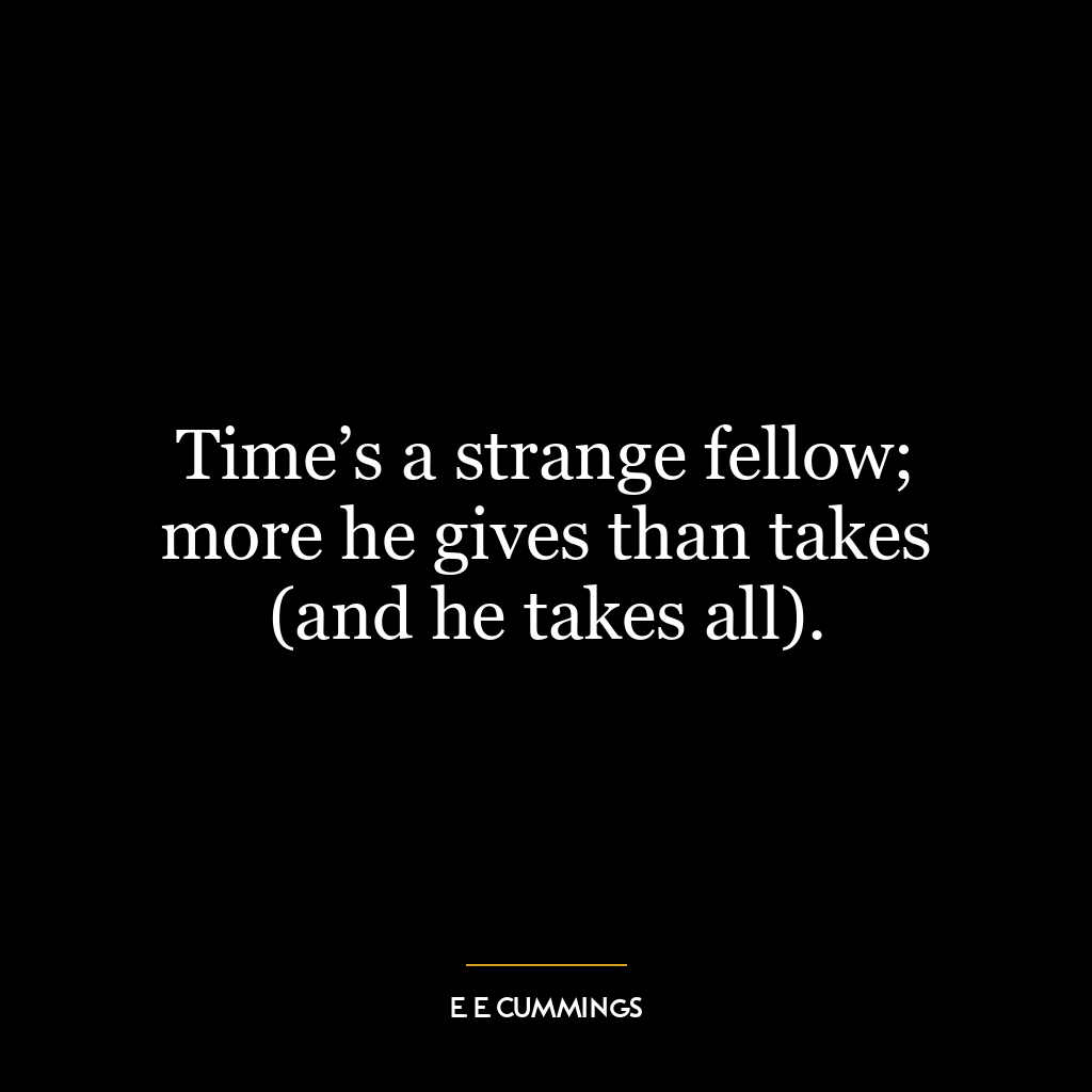 Time’s a strange fellow; more he gives than takes (and he takes all).