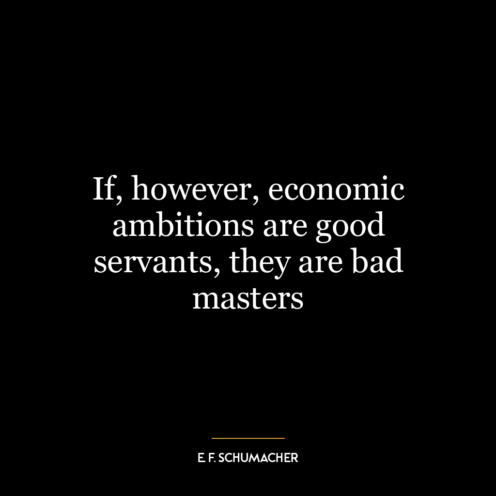 If, however, economic ambitions are good servants, they are bad masters